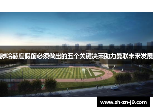 滕哈赫度假前必须做出的五个关键决策助力曼联未来发展