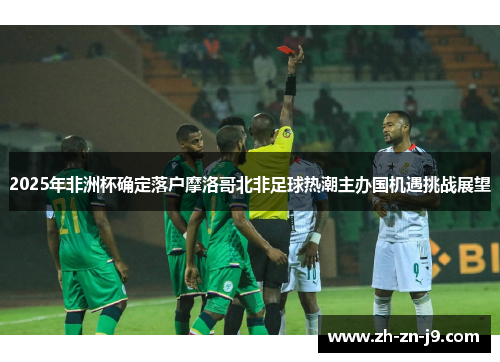 2025年非洲杯确定落户摩洛哥北非足球热潮主办国机遇挑战展望