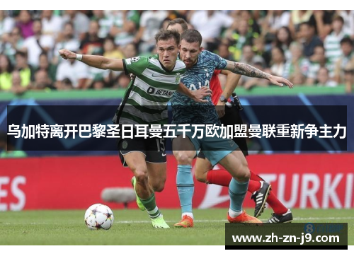 乌加特离开巴黎圣日耳曼五千万欧加盟曼联重新争主力