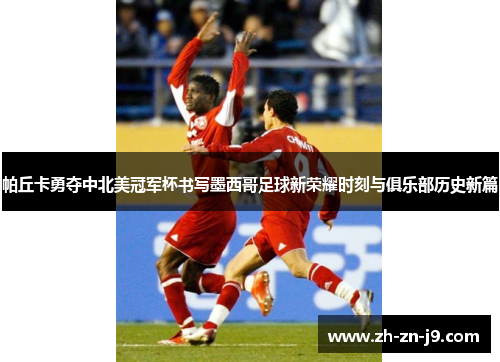 帕丘卡勇夺中北美冠军杯书写墨西哥足球新荣耀时刻与俱乐部历史新篇